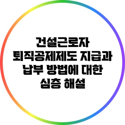 건설근로자 퇴직공제제도: 지급과 납부 방법에 대한 심층 해설