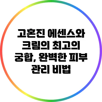 고혼진 에센스와 크림의 최고의 궁합, 완벽한 피부 관리 비법