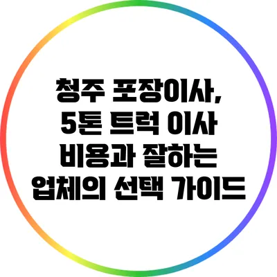 청주 포장이사, 5톤 트럭 이사 비용과 잘하는 업체의 선택 가이드