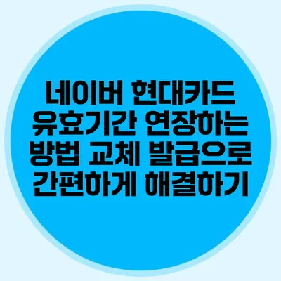 네이버 현대카드 유효기간 연장하는 방법: 교체 발급으로 간편하게 해결하기