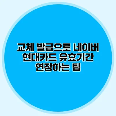 교체 발급으로 네이버 현대카드 유효기간 연장하는 팁