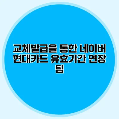 교체발급을 통한 네이버 현대카드 유효기간 연장 팁