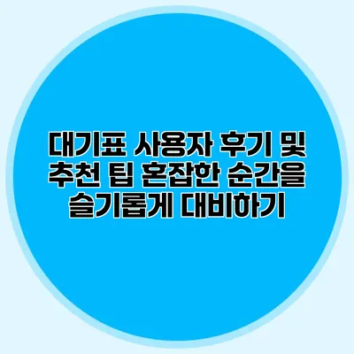 대기표 사용자 후기 및 추천 팁: 혼잡한 순간을 슬기롭게 대비하기